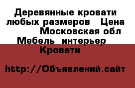 Деревянные кровати любых размеров › Цена ­ 8 000 - Московская обл. Мебель, интерьер » Кровати   